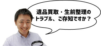 遺品買取・生前整理のトラブル、ご存知ですか？